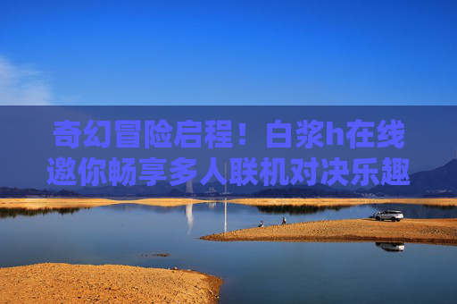 奇幻冒险启程!白浆h在线邀你畅享多人联机对决乐趣,奇幻冒险启程!白浆h在线邀你畅享多人联机对决乐趣 奇幻冒险启程!白浆h在线邀你畅享多人联机对决乐趣,奇幻冒险启程!白浆h在线邀你畅享多人联机对决乐趣
