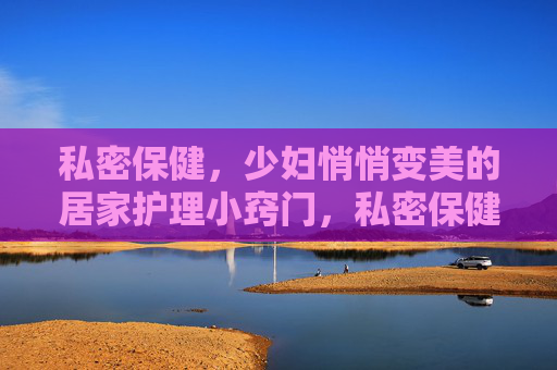 私密保健，少妇悄悄变美的居家护理小窍门，私密保健，少妇悄悄变美的居家护理小窍门