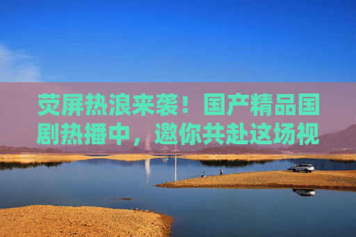 荧屏热浪来袭！国产精品国剧热播中，邀你共赴这场视听盛宴，荧屏热浪来袭！国产精品国剧邀你共赴视听盛宴