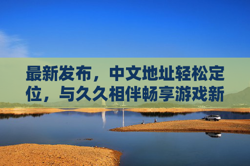 最新发布,中文地址轻松定位,与久久相伴畅享游戏新世界,最新发布,中文地址轻松定位,畅享游戏新世界相伴 最新发布,中文地址轻松定位,与久久相伴畅享游戏新世界,最新发布,中文地址轻松定位,畅享游戏新世界相伴