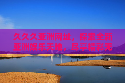 久久久亚洲网址,探索全新亚洲娱乐天地,尽享精彩无限体验,久久久亚洲网址,全新亚洲娱乐天地,精彩无限体验 久久久亚洲网址,探索全新亚洲娱乐天地,尽享精彩无限体验,久久久亚洲网址,全新亚洲娱乐天地,精彩无限体验