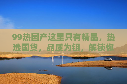 99热国产这里只有精品,热选国货,品质为钥,解锁你的专属好物,国货精品,品质为钥,解锁专属好物 99热国产这里只有精品,热选国货,品质为钥,解锁你的专属好物,国货精品,品质为钥,解锁专属好物