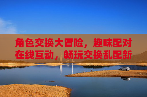 角色交换大冒险,趣味配对在线互动,畅玩交换乱配新体验!角色交换趣味配对,在线互动新体验 角色交换大冒险,趣味配对在线互动,畅玩交换乱配新体验!角色交换趣味配对,在线互动新体验