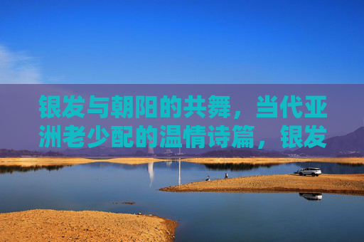 银发与朝阳的共舞,当代亚洲老少配的温情诗篇,银发与朝阳共舞,亚洲老少的温情诗篇 银发与朝阳的共舞,当代亚洲老少配的温情诗篇,银发与朝阳共舞,亚洲老少的温情诗篇