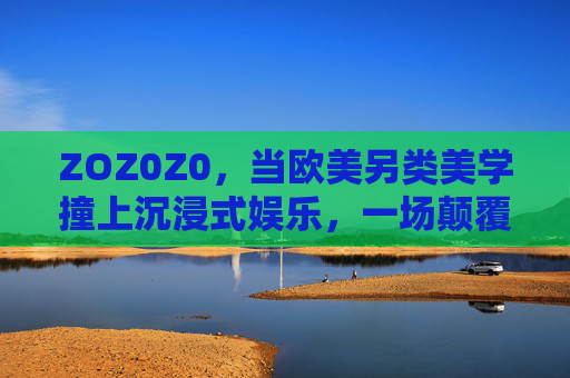 ZOZ0Z0,当欧美另类美学撞上沉浸式娱乐,一场颠覆想象的感官革命,ZOZ0Z0,欧美另类美学×沉浸式娱乐,颠覆想象的感官革命 ZOZ0Z0,当欧美另类美学撞上沉浸式娱乐,一场颠覆想象的感官革命,ZOZ0Z0,欧美另类美学×沉浸式娱乐,颠覆想象的感官革命