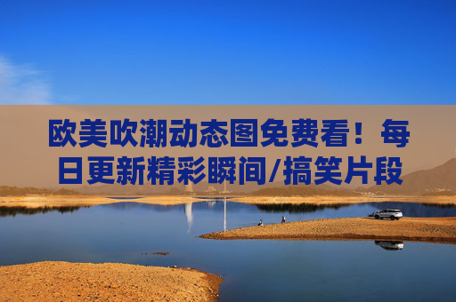 欧美吹潮动态图免费看!每日更新精彩瞬间/搞笑片段,资源免费下载,欧美吹潮动态图免费看!每日更新精彩片段 欧美吹潮动态图免费看!每日更新精彩瞬间/搞笑片段,资源免费下载,欧美吹潮动态图免费看!每日更新精彩片段