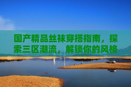 国产精品丝袜穿搭指南,探索三区潮流,解锁你的风格新魅力,国产精品丝袜三区潮流穿搭,解锁风格新魅力 国产精品丝袜穿搭指南,探索三区潮流,解锁你的风格新魅力,国产精品丝袜三区潮流穿搭,解锁风格新魅力