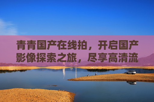 青青国产在线拍,开启国产影像探索之旅,尽享高清流畅的精彩体验,青青国产在线拍,开启国产影像高清流畅探索之旅 青青国产在线拍,开启国产影像探索之旅,尽享高清流畅的精彩体验,青青国产在线拍,开启国产影像高清流畅探索之旅