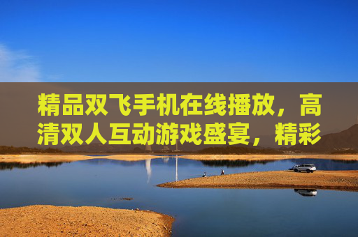 精品双飞手机在线播放,高清双人互动游戏盛宴,精彩纷呈乐趣无限!双飞手机高清双人互动游戏盛宴 精品双飞手机在线播放,高清双人互动游戏盛宴,精彩纷呈乐趣无限!双飞手机高清双人互动游戏盛宴
