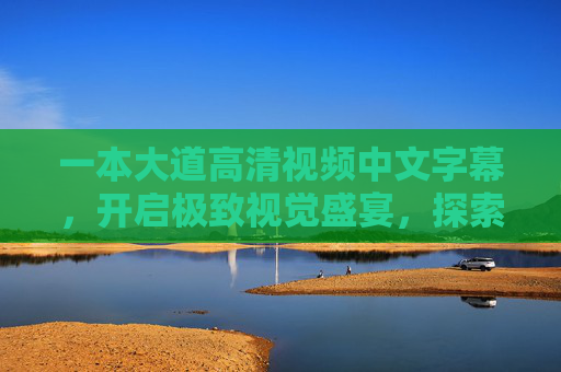 一本大道高清视频中文字幕,开启极致视觉盛宴,探索沉浸式观影新体验,一本大道高清中文字幕,沉浸式视觉盛宴新体验 一本大道高清视频中文字幕,开启极致视觉盛宴,探索沉浸式观影新体验,一本大道高清中文字幕,沉浸式视觉盛宴新体验