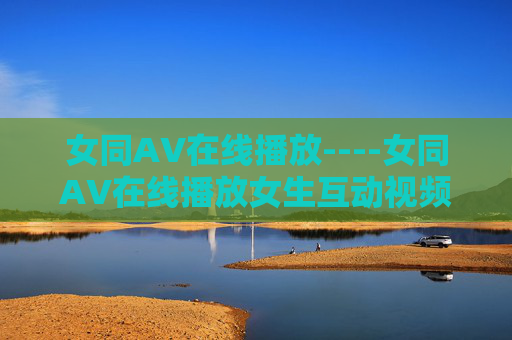 女同AV在线播放----女同AV在线播放女生互动视频在线观看,温馨日常/轻甜物语分享,情感交流/娱乐放松体验 女同AV在线播放----女同AV在线播放女生互动视频在线观看,温馨日常/轻甜物语分享,情感交流/娱乐放松体验