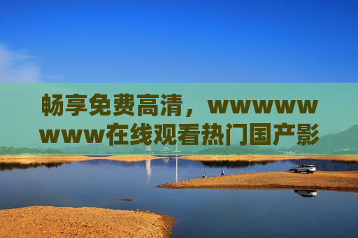 畅享免费高清,wwwwwwww在线观看热门国产影视剧,极致流畅体验不打烊,畅享免费高清热门国产剧在线观看,极致流畅体验不打烊 畅享免费高清,wwwwwwww在线观看热门国产影视剧,极致流畅体验不打烊,畅享免费高清热门国产剧在线观看,极致流畅体验不打烊