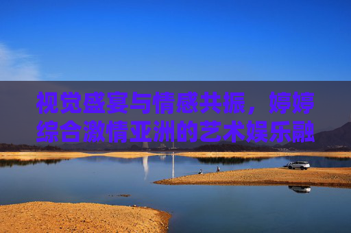 视觉盛宴与情感共振,婷婷综合激情亚洲的艺术娱乐融合之道,婷婷综合激情亚洲,艺术娱乐融合的视觉盛宴与情感共振 视觉盛宴与情感共振,婷婷综合激情亚洲的艺术娱乐融合之道,婷婷综合激情亚洲,艺术娱乐融合的视觉盛宴与情感共振