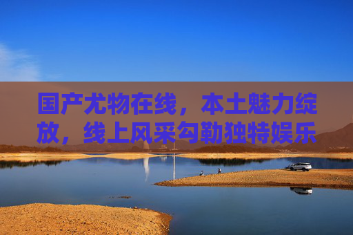 国产尤物在线,本土魅力绽放,线上风采勾勒独特娱乐新体验,国产尤物在线,本土魅力绽放独特娱乐新体验 国产尤物在线,本土魅力绽放,线上风采勾勒独特娱乐新体验,国产尤物在线,本土魅力绽放独特娱乐新体验
