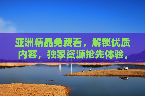 亚洲精品免费看,解锁优质内容,独家资源抢先体验,精彩不打烊!亚洲精品免费看,解锁独家资源,精彩不打烊 亚洲精品免费看,解锁优质内容,独家资源抢先体验,精彩不打烊!亚洲精品免费看,解锁独家资源,精彩不打烊