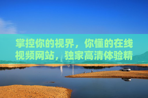 掌控你的视界,你懂的在线视频网站,独家高清体验精彩尽在掌握,掌控视界,高清视频精彩尽在掌握 掌控你的视界,你懂的在线视频网站,独家高清体验精彩尽在掌握,掌控视界,高清视频精彩尽在掌握