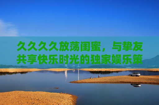 久久久久放荡闺蜜,与挚友共享快乐时光的独家娱乐策划方案 久久久久放荡闺蜜,与挚友共享快乐时光的独家娱乐策划方案