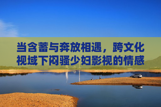 当含蓄与奔放相遇,跨文化视域下闷骚少妇影视的情感图谱与内敛风情,跨文化视域下闷骚少妇影视的情感图谱与内敛风情 当含蓄与奔放相遇,跨文化视域下闷骚少妇影视的情感图谱与内敛风情,跨文化视域下闷骚少妇影视的情感图谱与内敛风情