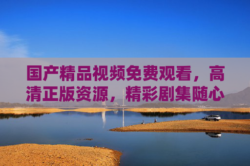 国产精品视频免费观看,高清正版资源,精彩剧集随心看,国产精品高清剧集免费随心看 国产精品视频免费观看,高清正版资源,精彩剧集随心看,国产精品高清剧集免费随心看