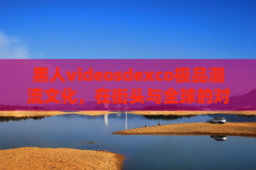 黑人videosdexco极品潮流文化,在街头与全球的对话中,解码多元融合的魅力,解码黑人潮流文化,街头与全球的多元融合对话 黑人videosdexco极品潮流文化,在街头与全球的对话中,解码多元融合的魅力,解码黑人潮流文化,街头与全球的多元融合对话