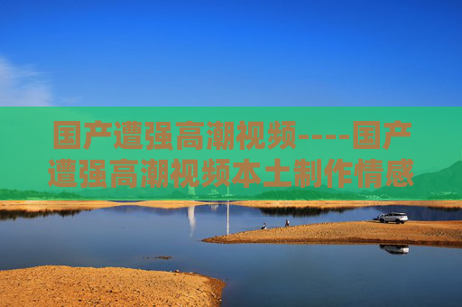 国产遭强高潮视频----国产遭强高潮视频本土制作情感冲突片段,深度剖析剧情,探讨角色内心世界与情感转折,国产本土制作情感冲突,剧情深度与角色内心世界探析 国产遭强高潮视频----国产遭强高潮视频本土制作情感冲突片段,深度剖析剧情,探讨角色内心世界与情感转折,国产本土制作情感冲突,剧情深度与角色内心世界探析
