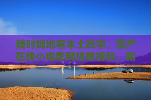 随时随地看本土故事,国产在线小电影网络微视频,精选下载随心看,本土微视频精选,随时随地随心看 随时随地看本土故事,国产在线小电影网络微视频,精选下载随心看,本土微视频精选,随时随地随心看