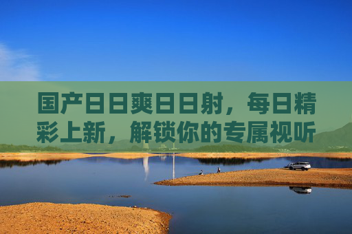 国产日日爽日日射,每日精彩上新,解锁你的专属视听狂欢,国产日日爽,每日上新,解锁视听狂欢 国产日日爽日日射,每日精彩上新,解锁你的专属视听狂欢,国产日日爽,每日上新,解锁视听狂欢