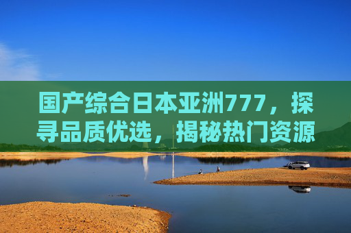国产综合日本亚洲777,探寻品质优选,揭秘热门资源平台与多元内容生态,国产日本亚洲综合平台,品质优选与多元内容生态揭秘 国产综合日本亚洲777,探寻品质优选,揭秘热门资源平台与多元内容生态,国产日本亚洲综合平台,品质优选与多元内容生态揭秘