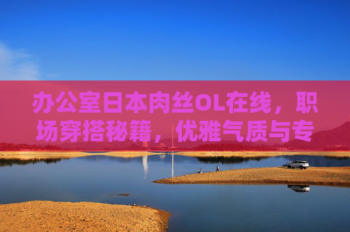 办公室日本肉丝OL在线,职场穿搭秘籍,优雅气质与专业风范的平衡之道,日系OL职场穿搭,优雅气质与专业风范的平衡之道 办公室日本肉丝OL在线,职场穿搭秘籍,优雅气质与专业风范的平衡之道,日系OL职场穿搭,优雅气质与专业风范的平衡之道