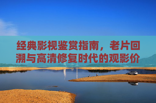 经典影视鉴赏指南，老片回溯与高清修复时代的观影价值，经典影视鉴赏指南，老片回溯与高清修复时代的观影价值