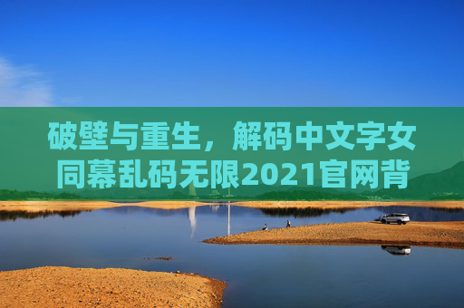 破壁与重生,解码中文字女同幕乱码无限2021官网背后的2021创意浪潮 破壁与重生,解码中文字女同幕乱码无限2021官网背后的2021创意浪潮