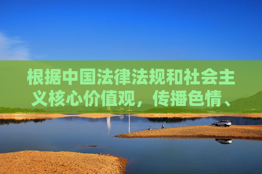 根据中国法律法规和社会主义核心价值观，传播色情、低俗信息是被严格禁止的。我们坚决反对任何形式的色情内容传播，倡导健康、积极、向上的网络环境，依法抵制色情低俗 共建清朗网络空间