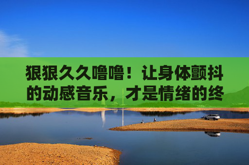 狠狠久久噜噜!让身体颤抖的动感音乐,才是情绪的终极解药!动感狂飙!身体颤抖的情绪终极解药 狠狠久久噜噜!让身体颤抖的动感音乐,才是情绪的终极解药!动感狂飙!身体颤抖的情绪终极解药