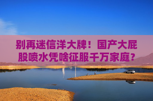 别再迷信洋大牌!国产大屁股喷水凭啥征服千万家庭?这些细节太懂中国人!国产大屁股喷水凭啥征服千万家庭?细节太懂中国人! 别再迷信洋大牌!国产大屁股喷水凭啥征服千万家庭?这些细节太懂中国人!国产大屁股喷水凭啥征服千万家庭?细节太懂中国人!