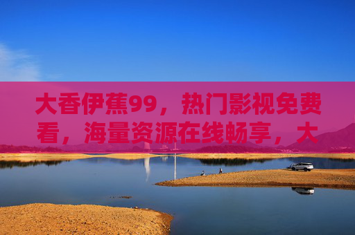 大香伊蕉99,热门影视免费看,海量资源在线畅享,大香伊蕉99,热门影视免费看,海量资源在线畅享 大香伊蕉99,热门影视免费看,海量资源在线畅享,大香伊蕉99,热门影视免费看,海量资源在线畅享