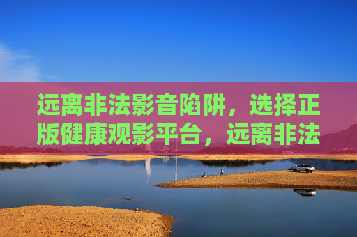 远离非法影音陷阱,选择正版健康观影平台,远离非法影音陷阱,选择正版健康观影 远离非法影音陷阱,选择正版健康观影平台,远离非法影音陷阱,选择正版健康观影