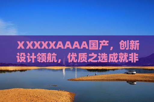ⅩXXXXAAAA国产，创新设计领航，优质之选成就非凡价值，国产创新设计领航，优质铸就非凡价值