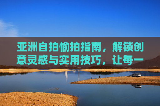 亚洲自拍愉拍指南,解锁创意灵感与实用技巧,让每一帧都是热爱生活的模样,亚洲自拍创意实用指南,定格热爱生活每一帧 亚洲自拍愉拍指南,解锁创意灵感与实用技巧,让每一帧都是热爱生活的模样,亚洲自拍创意实用指南,定格热爱生活每一帧