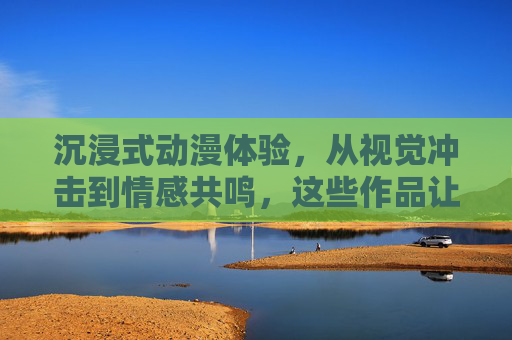 沉浸式动漫体验,从视觉冲击到情感共鸣,这些作品让你爽在灵魂深处,沉浸式动漫,视觉冲击与情感共鸣,爽透灵魂 沉浸式动漫体验,从视觉冲击到情感共鸣,这些作品让你爽在灵魂深处,沉浸式动漫,视觉冲击与情感共鸣,爽透灵魂