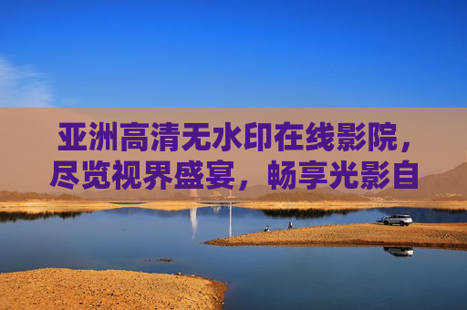 亚洲高清无水印在线影院,尽览视界盛宴,畅享光影自由,亚洲高清无水印在线影院,尽览视界盛宴,畅享光影自由 亚洲高清无水印在线影院,尽览视界盛宴,畅享光影自由,亚洲高清无水印在线影院,尽览视界盛宴,畅享光影自由