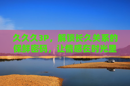 久久久3P,解锁长久关系的保鲜密码,让情感在时光里持续升温,久久久3P,解锁长久关系保鲜密码,让情感持续升温 久久久3P,解锁长久关系的保鲜密码,让情感在时光里持续升温,久久久3P,解锁长久关系保鲜密码,让情感持续升温