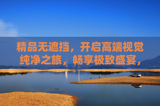 精品无遮挡,开启高端视觉纯净之旅,畅享极致盛宴,无遮挡视觉盛宴,极致纯净之旅 精品无遮挡,开启高端视觉纯净之旅,畅享极致盛宴,无遮挡视觉盛宴,极致纯净之旅