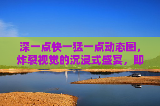 深一点快一猛一点动态图,炸裂视觉的沉浸式盛宴,即刻解锁动态巅峰!猛境深炸!沉浸式动态视觉巅峰盛宴 深一点快一猛一点动态图,炸裂视觉的沉浸式盛宴,即刻解锁动态巅峰!猛境深炸!沉浸式动态视觉巅峰盛宴