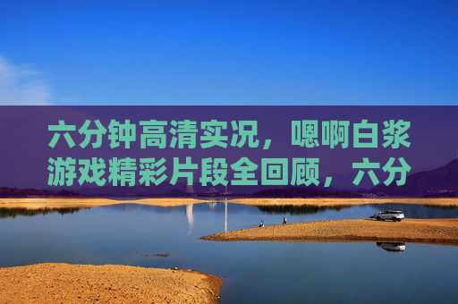 六分钟高清实况,嗯啊白浆游戏精彩片段全回顾,六分钟高清实况,嗯啊白浆游戏精彩片段全回顾 六分钟高清实况,嗯啊白浆游戏精彩片段全回顾,六分钟高清实况,嗯啊白浆游戏精彩片段全回顾