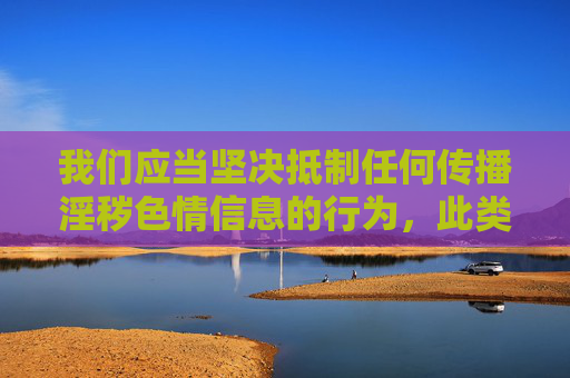 我们应当坚决抵制任何传播淫秽色情信息的行为,此类内容不仅违反法律法规,更会对个人身心健康和社会风气造成严重危害。根据中国法律,制作、传播、贩卖淫秽物品属于违法犯罪行为,任何组织和个人都不得参与其中,坚决抵制淫秽色情信息 严守法律底线 我们应当坚决抵制任何传播淫秽色情信息的行为,此类内容不仅违反法律法规,更会对个人身心健康和社会风气造成严重危害。根据中国法律,制作、传播、贩卖淫秽物品属于违法犯罪行为,任何组织和个人都不得参与其中,坚决抵制淫秽色情信息 严守法律底线