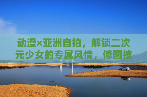 动漫×亚洲自拍,解锁二次元少女的专属风情,修图技巧看这里!动漫×亚洲自拍,二次元少女专属修图秘技 动漫×亚洲自拍,解锁二次元少女的专属风情,修图技巧看这里!动漫×亚洲自拍,二次元少女专属修图秘技