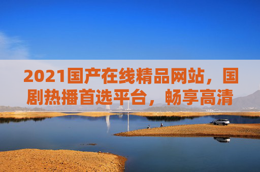 2021国产在线精品网站，国剧热播首选平台，畅享高清影视，海量资源随时看，2021国产在线精品网站，国剧热播首选，高清海量随时看