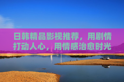 日韩精品影视推荐，用剧情打动人心，用情感治愈时光，日韩精品影视推荐，剧情打动人心，情感治愈时光