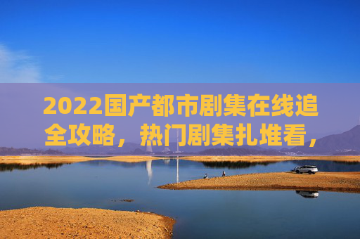 2022国产都市剧集在线追全攻略，热门剧集扎堆看，精选合集一键收藏！2022国产都市剧追剧攻略，热门精选合集一键收藏