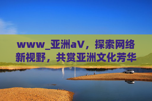 www_亚洲а∨，探索网络新视野，共赏亚洲文化芳华，探索网络新视野，共赏亚洲文化芳华